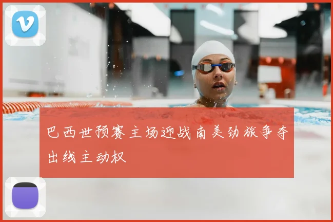 巴西世预赛主场迎战南美劲旅争夺出线主动权