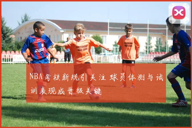 NBA考核新规引关注 球员体测与试训表现成晋级关键