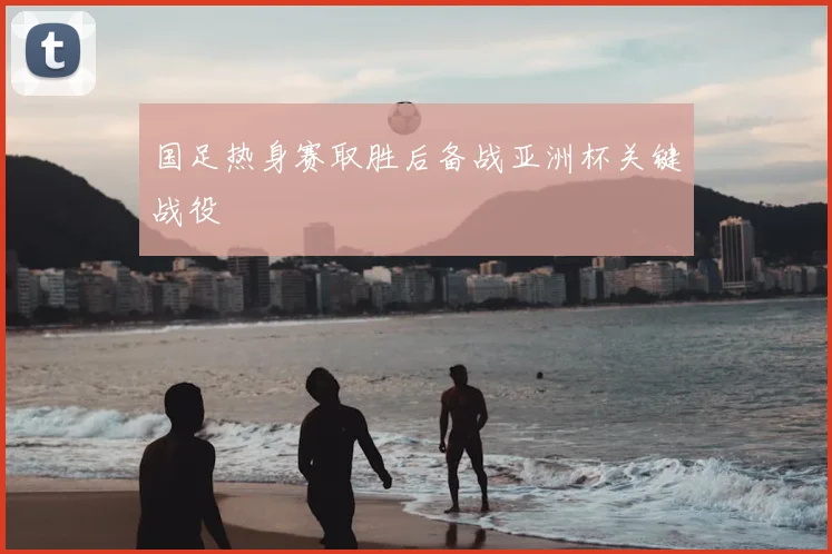 国足热身赛取胜后备战亚洲杯关键战役