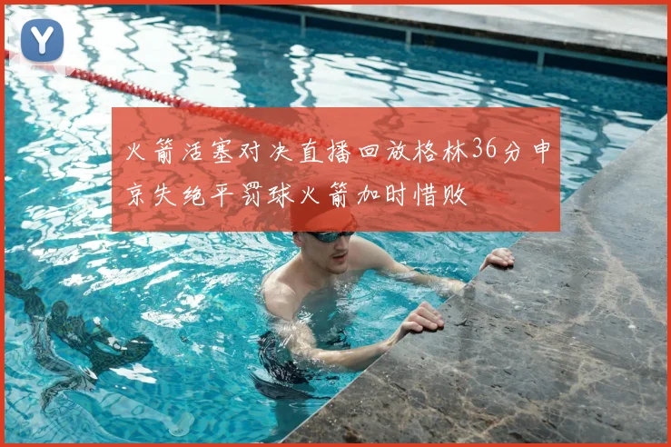 火箭活塞对决直播回放格林36分申京失绝平罚球火箭加时惜败