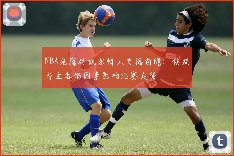 NBA老鹰对凯尔特人直播前瞻：伤病与主客场因素影响比赛走势