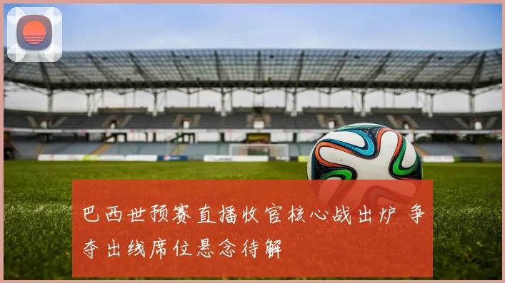 巴西世预赛直播收官核心战出炉 争夺出线席位悬念待解