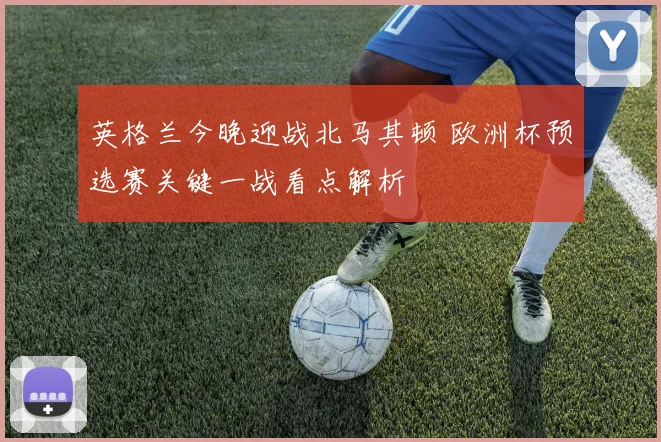 英格兰今晚迎战北马其顿 欧洲杯预选赛关键一战看点解析