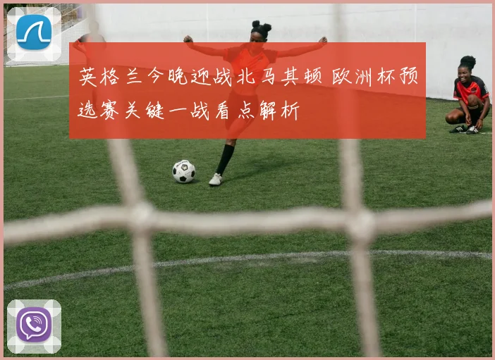 英格兰今晚迎战北马其顿 欧洲杯预选赛关键一战看点解析