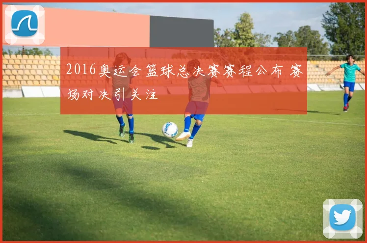2016奥运会篮球总决赛赛程公布 赛场对决引关注