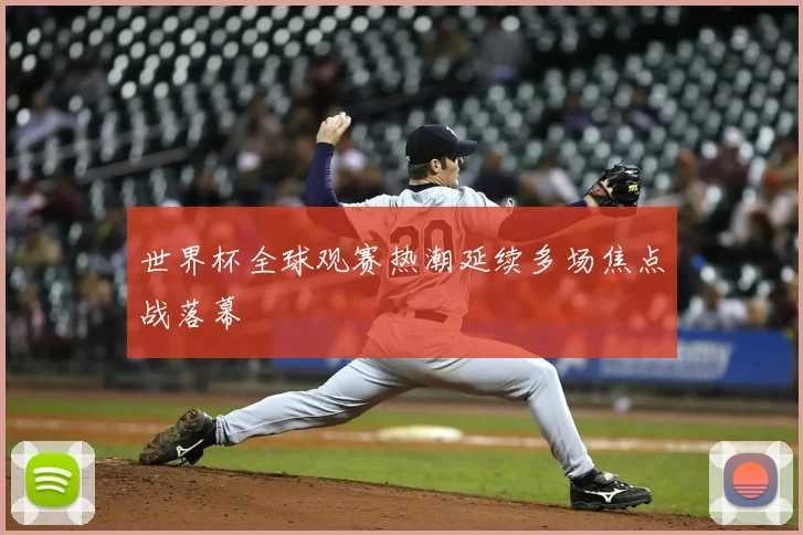 世界杯全球观赛热潮延续多场焦点战落幕