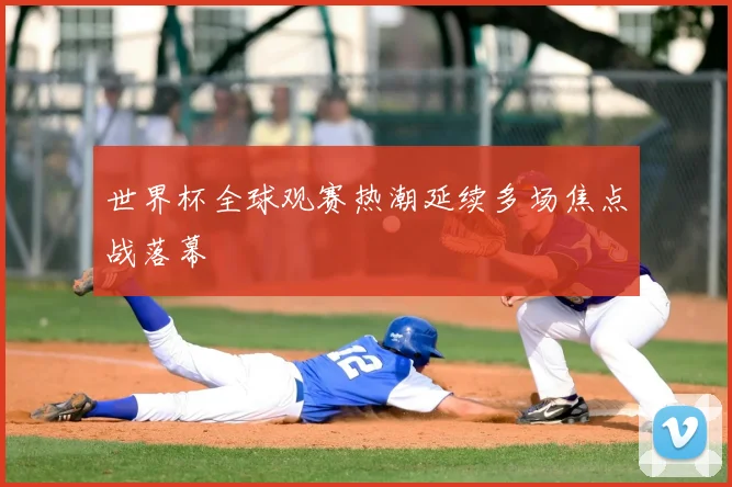世界杯全球观赛热潮延续多场焦点战落幕