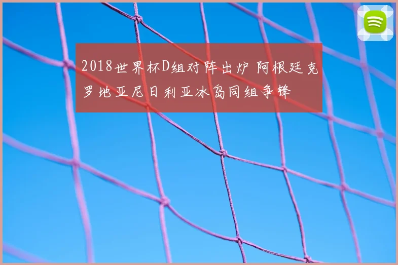 2018世界杯D组对阵出炉 阿根廷克罗地亚尼日利亚冰岛同组争锋