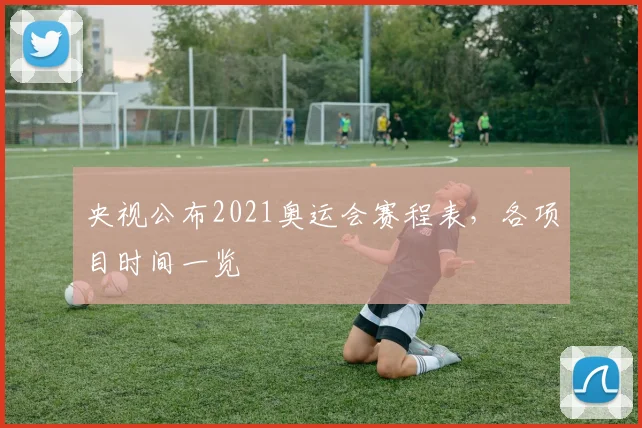央视公布2021奥运会赛程表,各项目时间一览